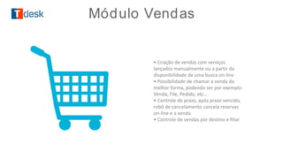 • Criação de vendas com serviços
lançados manualmente ou a partir da
disponibilidade de uma busca on-line
• Possibilidade de chamar a venda da
melhor forma, podendo ser por exemplo:
Venda, File, Pedido, etc...
• Controle de prazo, após prazo vencido,
robô de cancelamento cancela reservas
on-line e a venda
• Controle de vendas por destino e filial
MÓDULO VENDASMódulo Vendas
 
