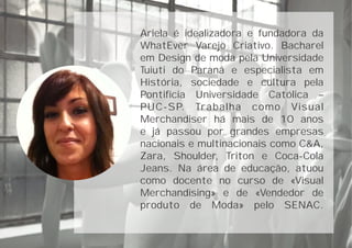 Ariela é idealizadora e fundadora da
WhatEver Varejo Criativo. Bacharel
em Design de moda pela Universidade
Tuiuti do Paraná e especialista em
História, sociedade e cultura pela
Pontifícia Universidade Católica –
PUC-SP. Trabalha como Visual
Merchandiser há mais de 10 anos
e já passou por grandes empresas
nacionais e multinacionais como C&A,
Zara, Shoulder, Triton e Coca-Cola
Jeans. Na área de educação, atuou
como docente no curso de «Visual
Merchandising» e de «Vendedor de
produto de Moda» pelo SENAC.
 