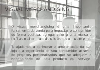 VISUAL MERCHANDISING
O visual merchandising é uma importante
ferramenta de venda para impactar o consumidor
de forma positiva, agregar valor a uma marca e
i n f l u e n c i a r a d e c i s ã o d e c o m p r a .
Te ajudamos a aprimorar a ambientação da sua
loja e a experiência do seu consumidor através
de projetos personalizados que se adequam a
necessidade do seu produto ou serviço.
 