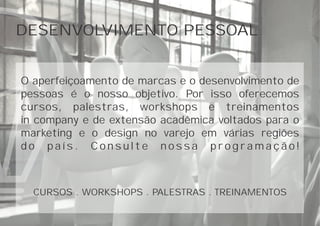 DESENVOLVIMENTO PESSOAL
O aperfeiçoamento de marcas e o desenvolvimento de
pessoas é o nosso objetivo. Por isso oferecemos
cursos, palestras, workshops e treinamentos
in company e de extensão acadêmica voltados para o
marketing e o design no varejo em várias regiões
d o p a í s . C o n s u l t e n o s s a p r o g r a m a ç ã o !
CURSOS . WORKSHOPS . PALESTRAS . TREINAMENTOS
 