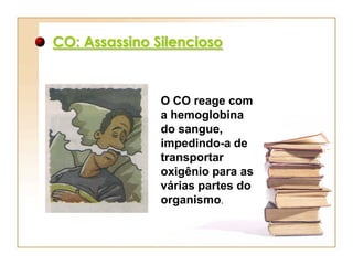 CO: Assassino Silencioso



               O CO reage com
               a hemoglobina
               do sangue,
               impedindo-a de
               transportar
               oxigênio para as
               várias partes do
               organismo.
 