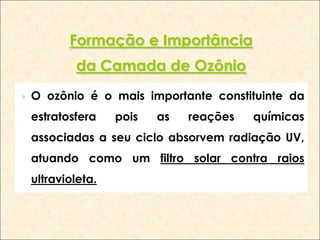 Formação e Importância
            da Camada de Ozônio
   O ozônio é o mais importante constituinte da
    estratosfera    pois   as   reações   químicas
    associadas a seu ciclo absorvem radiação UV,
    atuando como um filtro solar contra raios
    ultravioleta.
 