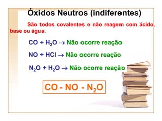 Óxidos Neutros (indiferentes)
      São todos covalentes e não reagem com ácido,
base ou água.

      CO + H2O  Não ocorre reação
      NO + HCl  Não ocorre reação

      N2O + H2O  Não ocorre reação


           CO - NO - N2O
 