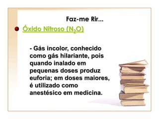 Faz-me Rir...
Óxido Nitroso (N2O)


  - Gás incolor, conhecido
  como gás hilariante, pois
  quando inalado em
  pequenas doses produz
  euforia; em doses maiores,
  é utilizado como
  anestésico em medicina.
 