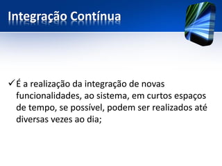 Integração Contínua 
É a realização da integração de novas funcionalidades, ao sistema, em curtos espaços de tempo, se possível, podem ser realizados até diversas vezes ao dia;  