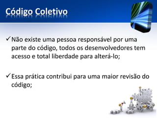 Código Coletivo 
Não existe uma pessoa responsável por uma parte do código, todos os desenvolvedores tem acesso e total liberdade para alterá-lo; 
Essa prática contribui para uma maior revisão do código;  