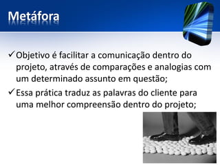 Metáfora 
Objetivo é facilitar a comunicação dentro do projeto, através de comparações e analogias com um determinado assunto em questão; 
Essa prática traduz as palavras do cliente para uma melhor compreensão dentro do projeto;  