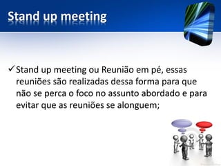 Stand upmeeting 
Stand upmeeting ou Reunião em pé, essas reuniões são realizadas dessa forma para que não se perca o foco no assunto abordado e para evitar que as reuniões se alonguem;  