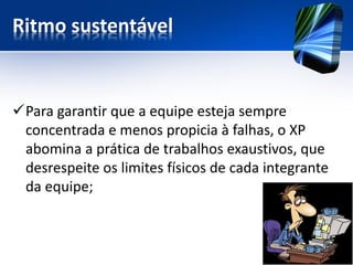 Ritmo sustentável 
Para garantir que a equipe esteja sempre concentrada e menos propicia à falhas, o XP abomina a prática de trabalhos exaustivos, que desrespeite os limites físicos de cada integrante da equipe;  