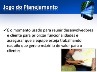 Jogo do Planejamento 
É o momento usado para reunir desenvolvedores e cliente para priorizar funcionalidades e assegurar que a equipe esteja trabalhando naquilo que gere o máximo de valor para o cliente;  