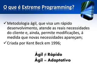 O que é Extreme Programming? 
Metodologia ágil, que visa um rápido desenvolvimento, atende as reais necessidades do cliente e, ainda, permite modificações, á medida que novas necessidades apareçam; 
Criada por Kent Beck em 1996; 
Ágil ≠Rápido 
Ágil = Adaptativo  