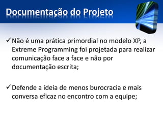 Documentação do Projeto 
Não é uma prática primordial no modelo XP, a Extreme Programmingfoi projetada para realizar comunicação face a face e não por documentação escrita; 
Defende a ideia de menos burocracia e mais conversa eficaz no encontro com a equipe;  