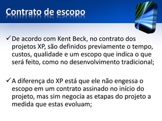 Contrato de escopo 
De acordo com Kent Beck, no contrato dos projetos XP, são definidos previamente o tempo, custos, qualidade e um escopo que indica o que será feito, como no desenvolvimento tradicional; 
A diferença do XP está que ele não engessa o escopo em um contrato assinado no início do projeto, mas sim negocia as etapas do projeto a medida que estas evoluam;  