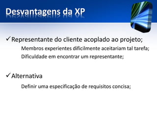 Desvantagens da XP 
Representante do cliente acoplado ao projeto; 
Membros experientes dificilmente aceitariam tal tarefa; 
Dificuldade em encontrar um representante; 
Alternativa 
Definir uma especificação de requisitos concisa;  