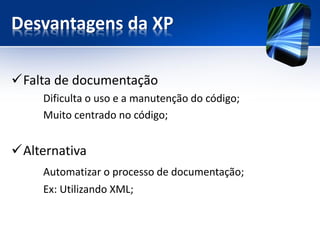 Desvantagens da XP 
Falta de documentação 
Dificulta o uso e a manutenção do código; 
Muito centrado no código; 
Alternativa 
Automatizar o processo de documentação; 
Ex: Utilizando XML;  