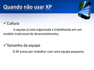 Quando não usar XP 
Cultura 
A equipe já está organizada e trabalhando em um modelo tradicional de desenvolvimento; 
Tamanho da equipe 
OXP preza por trabalhar com uma equipe pequena;  