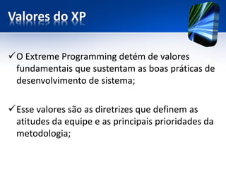 Valores do XP 
O Extreme Programmingdetém de valores fundamentais que sustentam as boas práticas de desenvolvimento de sistema; 
Esse valores são as diretrizes que definem as atitudes da equipe e as principais prioridades da metodologia;  