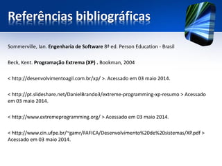 Referências bibliográficas 
Sommerville, Ian. Engenharia de Software 8ª ed. Person Education-Brasil 
Beck, Kent. Programação Extrema (XP) . Bookman, 2004 
< http://desenvolvimentoagil.com.br/xp/ >. Acessado em 03 maio 2014. 
< http://pt.slideshare.net/DanielBrando3/extreme-programming-xp-resumo > Acessado em 03 maio 2014. 
< http://www.extremeprogramming.org/ > Acessado em 03 maio 2014. 
< http://www.cin.ufpe.br/~gamr/FAFICA/Desenvolvimento%20de%20sistemas/XP.pdf > Acessado em 03 maio 2014. 