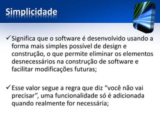 Simplicidade 
Significa que o software é desenvolvido usando a forma mais simples possível de design e construção, o que permite eliminar os elementos desnecessários na construção de software e facilitar modificações futuras; 
Esse valor segue a regra que diz “você não vai precisar”, uma funcionalidade só é adicionada quando realmente for necessária;  