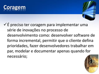 Coragem 
É preciso ter coragem para implementar uma série de inovações no processo de desenvolvimento como: desenvolver software de forma incremental, permitir que o cliente defina prioridades, fazer desenvolvedores trabalhar em par, modelar e documentar apenas quando for necessário;  