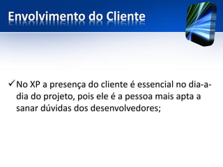Envolvimento do Cliente 
No XP a presença do cliente é essencial no dia-a- dia do projeto, pois ele é a pessoa mais apta a sanar dúvidas dos desenvolvedores;  