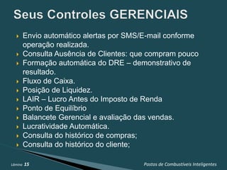       Envio automático alertas por SMS/E-mail conforme
         operação realizada.
        Consulta Ausência de Clientes: que compram pouco
        Formação automática do DRE – demonstrativo de
         resultado.
        Fluxo de Caixa.
        Posição de Liquidez.
        LAIR – Lucro Antes do Imposto de Renda
        Ponto de Equilíbrio
        Balancete Gerencial e avaliação das vendas.
        Lucratividade Automática.
        Consulta do histórico de compras;
        Consulta do histórico do cliente;

Lâmina   15                               Postos de Combustíveis Inteligentes
 