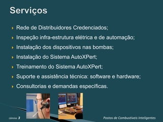    Rede de Distribuidores Credenciados;
     Inspeção infra-estrutura elétrica e de automação;
     Instalação dos dispositivos nas bombas;
     Instalação do Sistema AutoXPert;
     Treinamento do Sistema AutoXPert;
     Suporte e assistência técnica: software e hardware;
     Consultorias e demandas específicas.




Lâmina   3                                Postos de Combustíveis Inteligentes
 