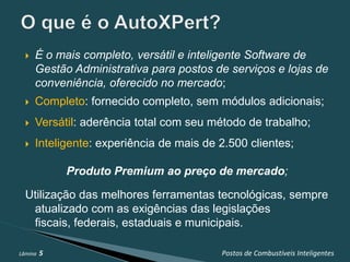    É o mais completo, versátil e inteligente Software de
      Gestão Administrativa para postos de serviços e lojas de
      conveniência, oferecido no mercado;
     Completo: fornecido completo, sem módulos adicionais;
     Versátil: aderência total com seu método de trabalho;
     Inteligente: experiência de mais de 2.500 clientes;

             Produto Premium ao preço de mercado;

  Utilização das melhores ferramentas tecnológicas, sempre
   atualizado com as exigências das legislações
   fiscais, federais, estaduais e municipais.

Lâmina   5                                Postos de Combustíveis Inteligentes
 