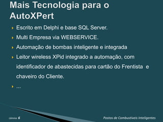    Escrito em Delphi e base SQL Server.
     Multi Empresa via WEBSERVICE.
     Automação de bombas inteligente e integrada
     Leitor wireless XPid integrado a automação, com
      identificador de abastecidas para cartão do Frentista e
      chaveiro do Cliente.
     ...




Lâmina   6                                Postos de Combustíveis Inteligentes
 