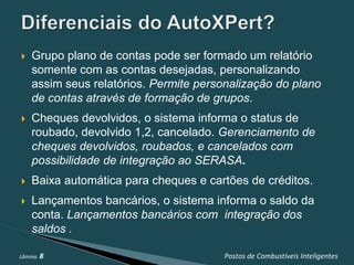    Grupo plano de contas pode ser formado um relatório
    somente com as contas desejadas, personalizando
    assim seus relatórios. Permite personalização do plano
    de contas através de formação de grupos.
   Cheques devolvidos, o sistema informa o status de
    roubado, devolvido 1,2, cancelado. Gerenciamento de
    cheques devolvidos, roubados, e cancelados com
    possibilidade de integração ao SERASA.
   Baixa automática para cheques e cartões de créditos.
   Lançamentos bancários, o sistema informa o saldo da
    conta. Lançamentos bancários com integração dos
    saldos .

Lâmina   8                             Postos de Combustíveis Inteligentes
 