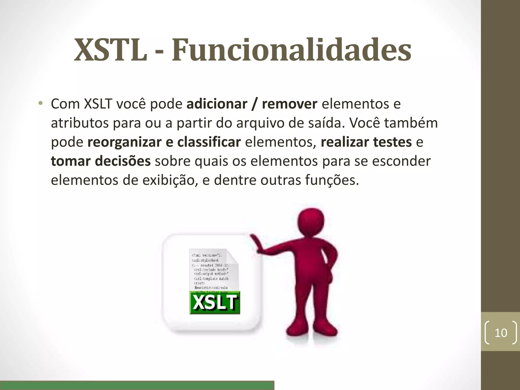 XSTL - Funcionalidades
• Com XSLT você pode adicionar / remover elementos e
atributos para ou a partir do arquivo de saída. Você também
pode reorganizar e classificar elementos, realizar testes e
tomar decisões sobre quais os elementos para se esconder
elementos de exibição, e dentre outras funções.
10
 