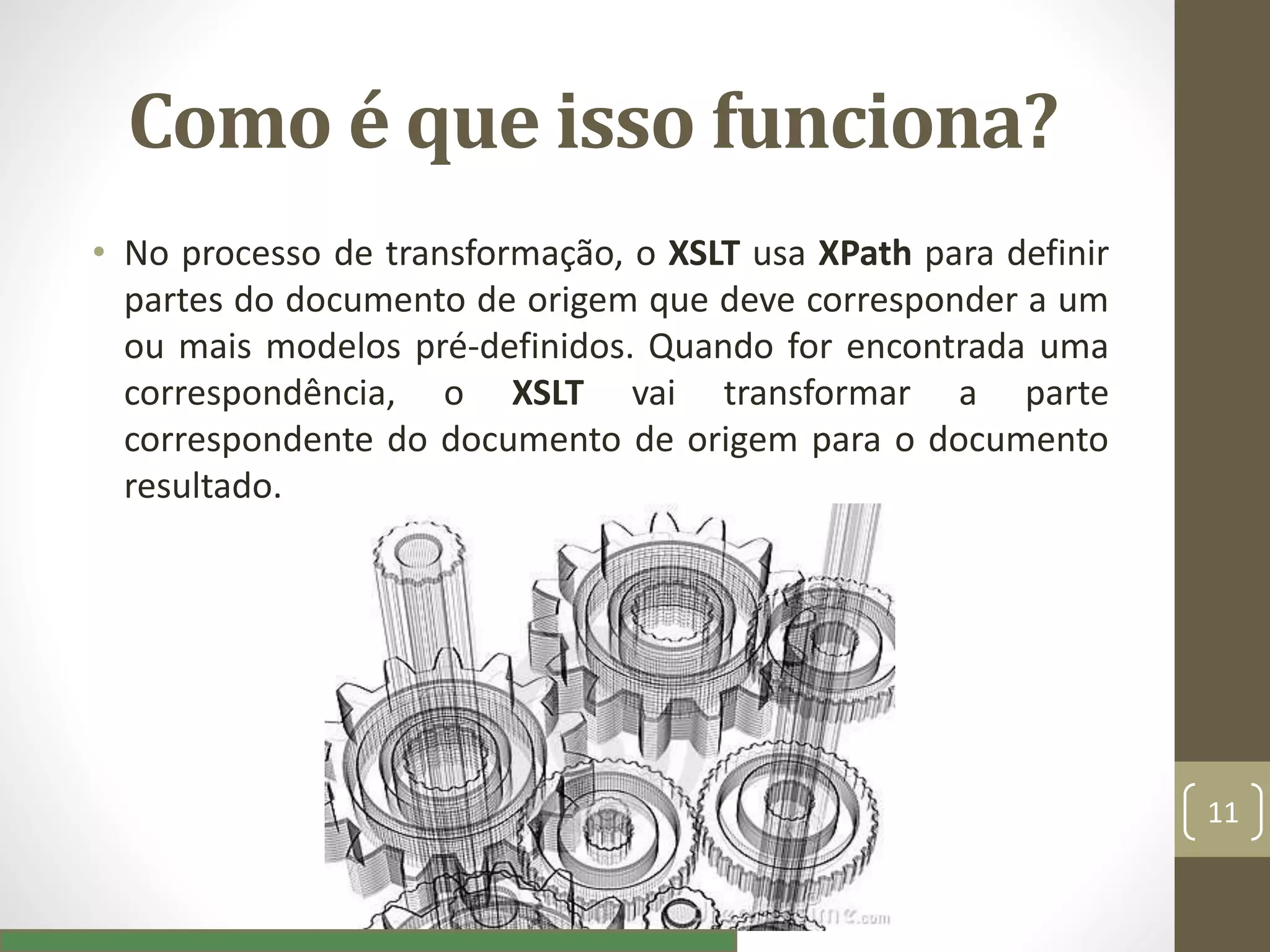 Como é que isso funciona?
• No processo de transformação, o XSLT usa XPath para definir
partes do documento de origem que deve corresponder a um
ou mais modelos pré-definidos. Quando for encontrada uma
correspondência, o XSLT vai transformar a parte
correspondente do documento de origem para o documento
resultado.
11
 