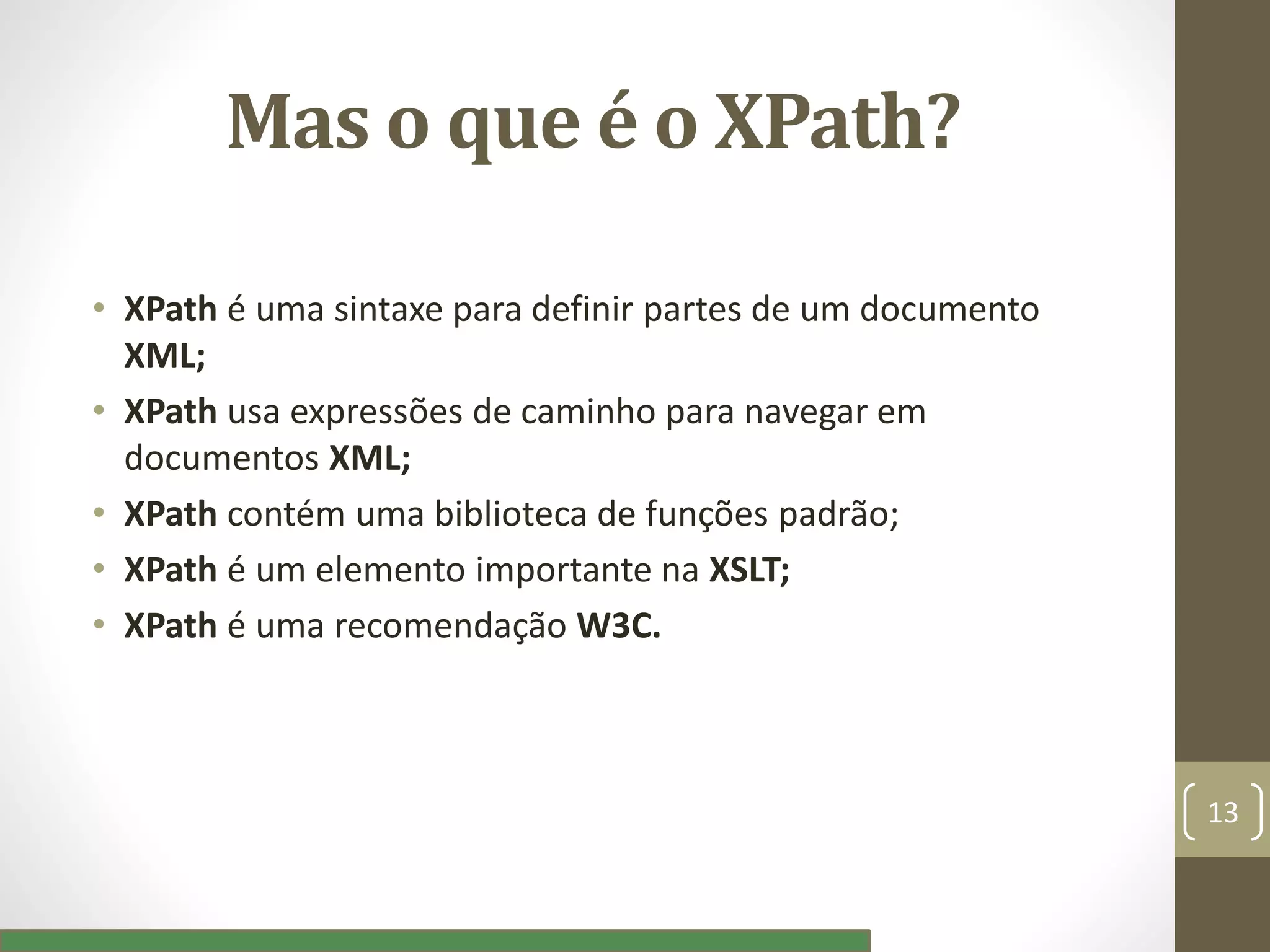 Mas o que é o XPath?
• XPath é uma sintaxe para definir partes de um documento
XML;
• XPath usa expressões de caminho para navegar em
documentos XML;
• XPath contém uma biblioteca de funções padrão;
• XPath é um elemento importante na XSLT;
• XPath é uma recomendação W3C.
13
 