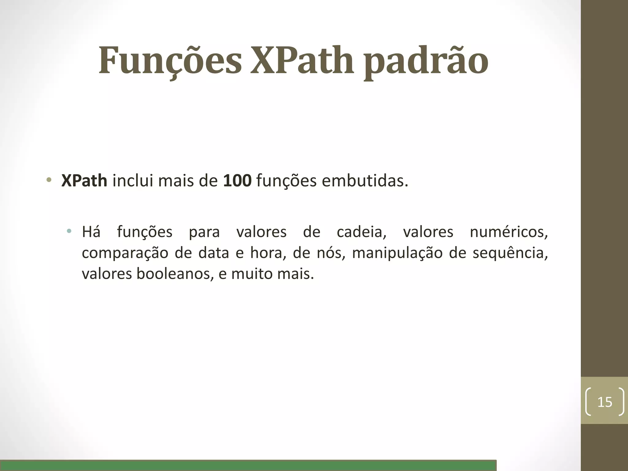 Funções XPath padrão
• XPath inclui mais de 100 funções embutidas.
• Há funções para valores de cadeia, valores numéricos,
comparação de data e hora, de nós, manipulação de sequência,
valores booleanos, e muito mais.
15
 
