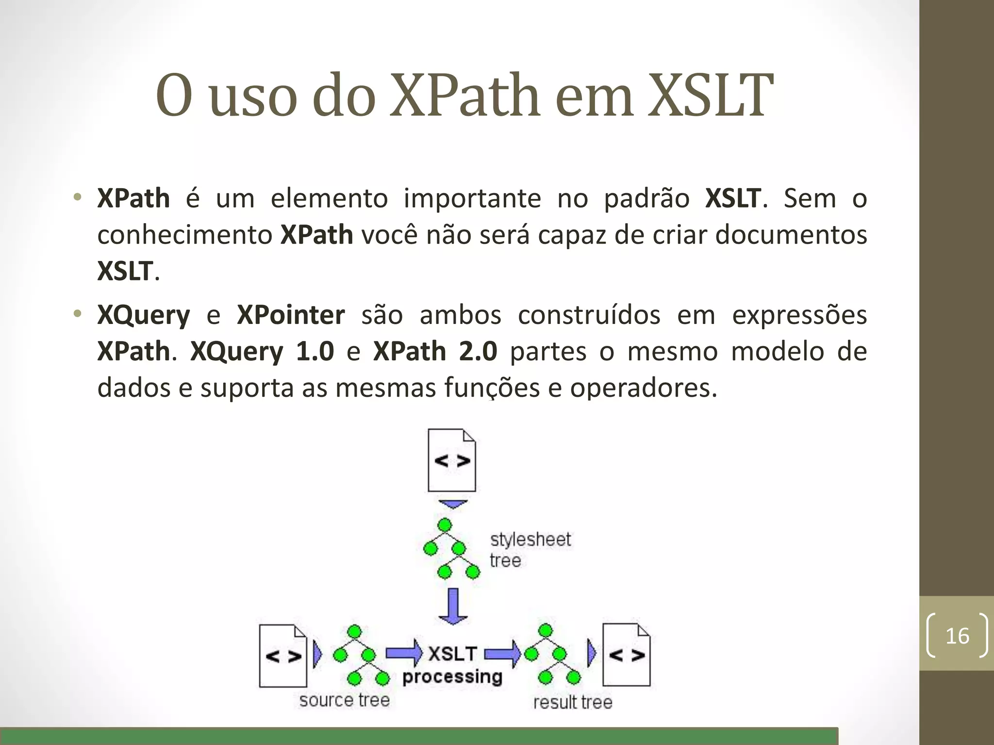 O uso do XPath em XSLT
• XPath é um elemento importante no padrão XSLT. Sem o
conhecimento XPath você não será capaz de criar documentos
XSLT.
• XQuery e XPointer são ambos construídos em expressões
XPath. XQuery 1.0 e XPath 2.0 partes o mesmo modelo de
dados e suporta as mesmas funções e operadores.
16
 