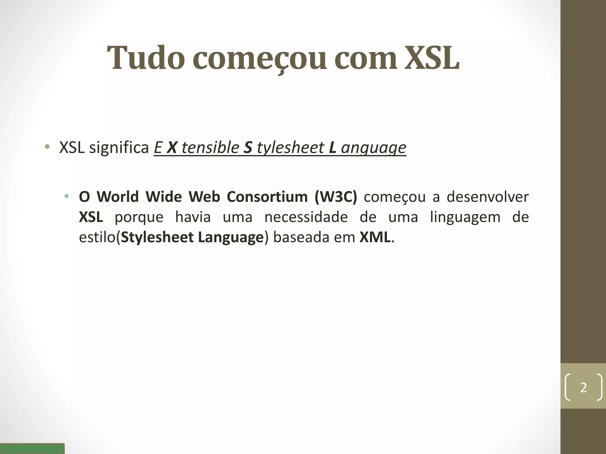 Tudo começou com XSL
• XSL significa E X tensible S tylesheet L anguage
• O World Wide Web Consortium (W3C) começou a desenvolver
XSL porque havia uma necessidade de uma linguagem de
estilo(Stylesheet Language) baseada em XML.
2
 