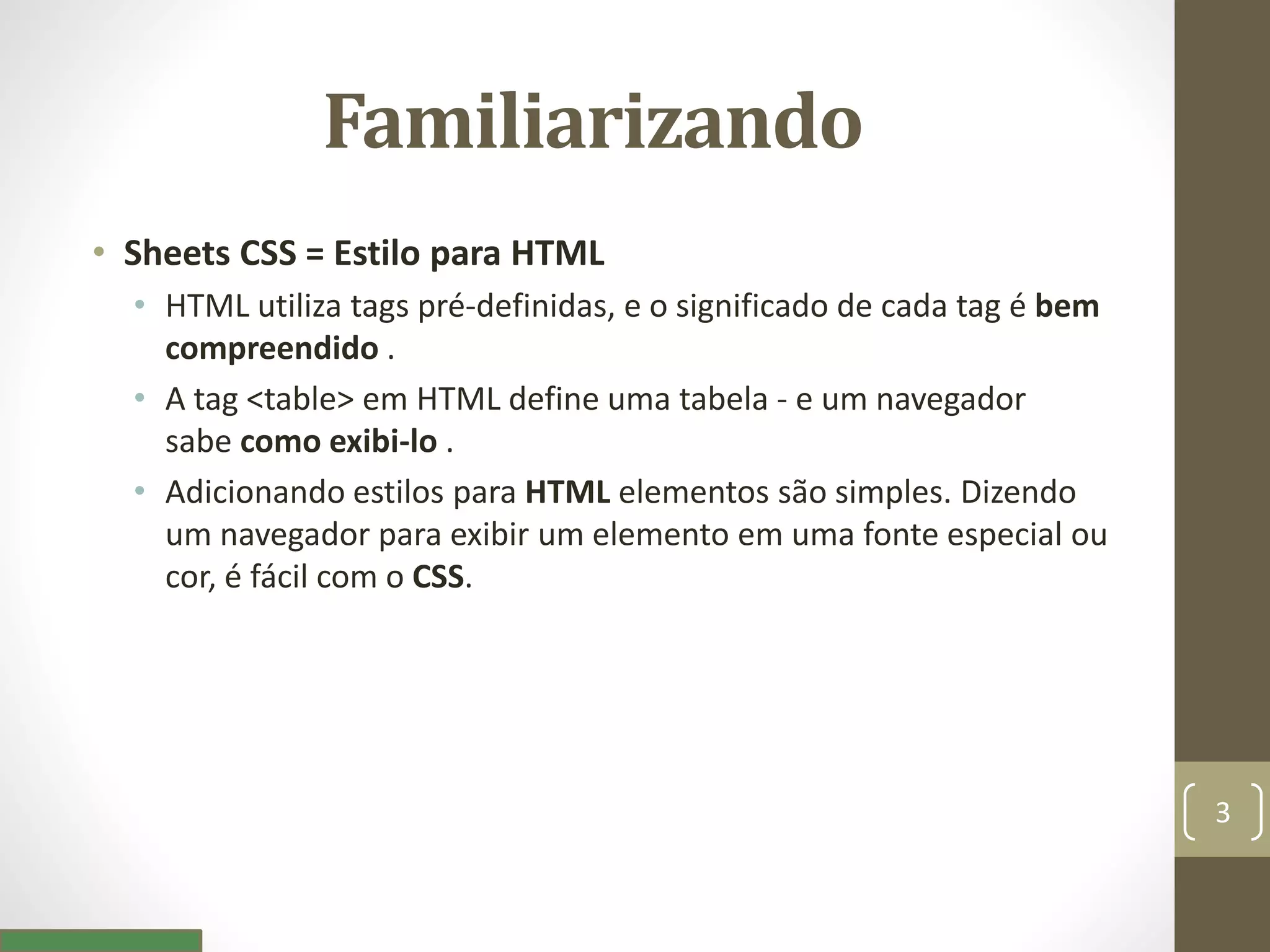 Familiarizando
• Sheets CSS = Estilo para HTML
• HTML utiliza tags pré-definidas, e o significado de cada tag é bem
compreendido .
• A tag <table> em HTML define uma tabela - e um navegador
sabe como exibi-lo .
• Adicionando estilos para HTML elementos são simples. Dizendo
um navegador para exibir um elemento em uma fonte especial ou
cor, é fácil com o CSS.
3
 