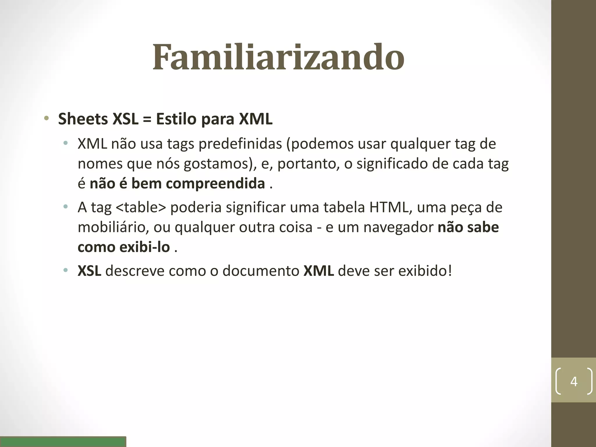 Familiarizando
• Sheets XSL = Estilo para XML
• XML não usa tags predefinidas (podemos usar qualquer tag de
nomes que nós gostamos), e, portanto, o significado de cada tag
é não é bem compreendida .
• A tag <table> poderia significar uma tabela HTML, uma peça de
mobiliário, ou qualquer outra coisa - e um navegador não sabe
como exibi-lo .
• XSL descreve como o documento XML deve ser exibido!
4
 