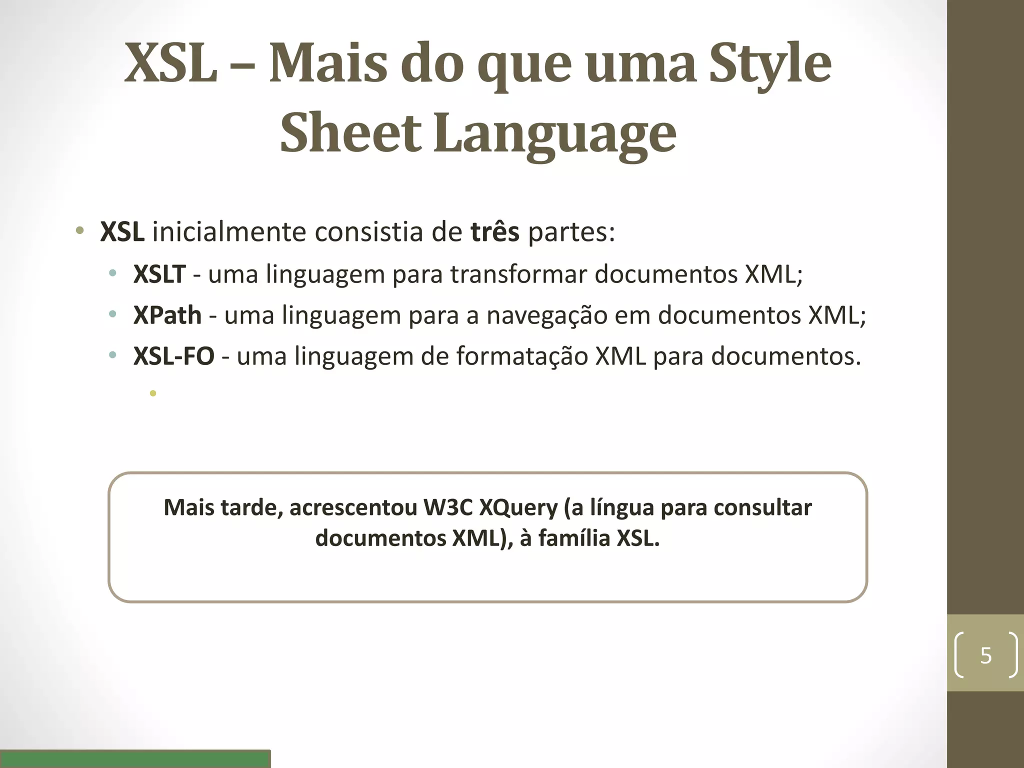XSL – Mais do que uma Style
Sheet Language
• XSL inicialmente consistia de três partes:
• XSLT - uma linguagem para transformar documentos XML;
• XPath - uma linguagem para a navegação em documentos XML;
• XSL-FO - uma linguagem de formatação XML para documentos.
•
Mais tarde, acrescentou W3C XQuery (a língua para consultar
documentos XML), à família XSL.
5
 