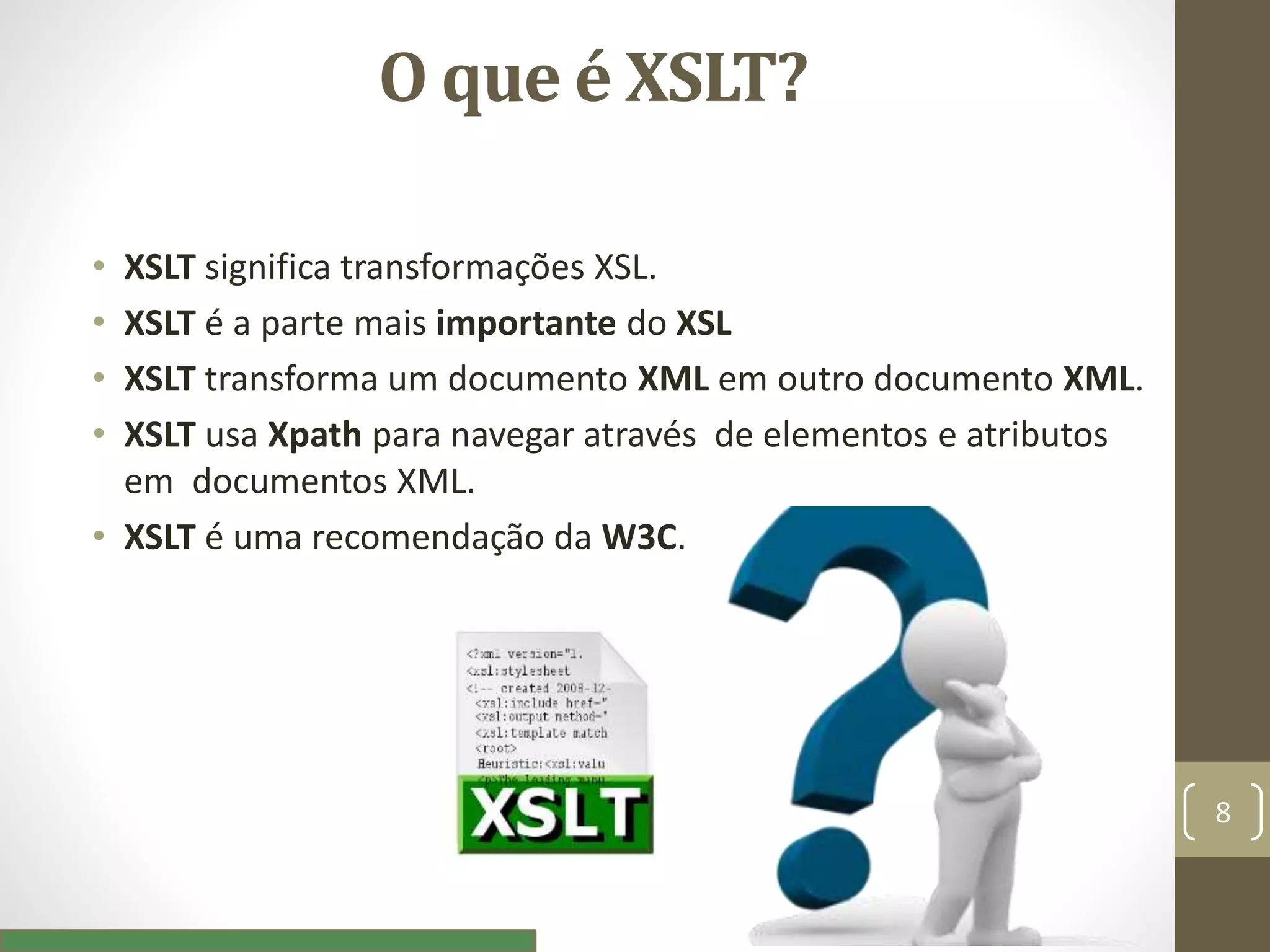 O que é XSLT?
• XSLT significa transformações XSL.
• XSLT é a parte mais importante do XSL
• XSLT transforma um documento XML em outro documento XML.
• XSLT usa Xpath para navegar através de elementos e atributos
em documentos XML.
• XSLT é uma recomendação da W3C.
8
 