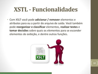 XSTL - Funcionalidades
• Com XSLT você pode adicionar / remover elementos e
atributos para ou a partir do arquivo de saída. Você também
pode reorganizar e classificar elementos, realizar testes e
tomar decisões sobre quais os elementos para se esconder
elementos de exibição, e dentre outras funções.
10
 