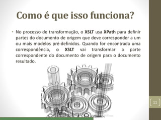 Como é que isso funciona?
• No processo de transformação, o XSLT usa XPath para definir
partes do documento de origem que deve corresponder a um
ou mais modelos pré-definidos. Quando for encontrada uma
correspondência, o XSLT vai transformar a parte
correspondente do documento de origem para o documento
resultado.
11
 