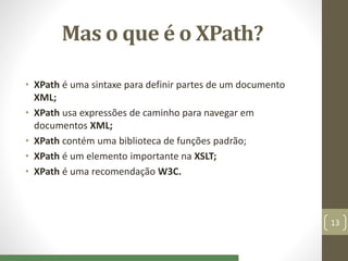 Mas o que é o XPath?
• XPath é uma sintaxe para definir partes de um documento
XML;
• XPath usa expressões de caminho para navegar em
documentos XML;
• XPath contém uma biblioteca de funções padrão;
• XPath é um elemento importante na XSLT;
• XPath é uma recomendação W3C.
13
 