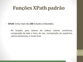 Funções XPath padrão
• XPath inclui mais de 100 funções embutidas.
• Há funções para valores de cadeia, valores numéricos,
comparação de data e hora, de nós, manipulação de sequência,
valores booleanos, e muito mais.
15
 