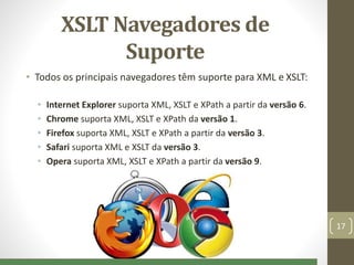 XSLT Navegadores de
Suporte
• Todos os principais navegadores têm suporte para XML e XSLT:
• Internet Explorer suporta XML, XSLT e XPath a partir da versão 6.
• Chrome suporta XML, XSLT e XPath da versão 1.
• Firefox suporta XML, XSLT e XPath a partir da versão 3.
• Safari suporta XML e XSLT da versão 3.
• Opera suporta XML, XSLT e XPath a partir da versão 9.
17
 