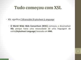 Tudo começou com XSL
• XSL significa E X tensible S tylesheet L anguage
• O World Wide Web Consortium (W3C) começou a desenvolver
XSL porque havia uma necessidade de uma linguagem de
estilo(Stylesheet Language) baseada em XML.
2
 