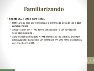 Familiarizando
• Sheets CSS = Estilo para HTML
• HTML utiliza tags pré-definidas, e o significado de cada tag é bem
compreendido .
• A tag <table> em HTML define uma tabela - e um navegador
sabe como exibi-lo .
• Adicionando estilos para HTML elementos são simples. Dizendo
um navegador para exibir um elemento em uma fonte especial ou
cor, é fácil com o CSS.
3
 