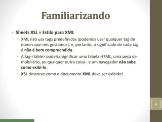 Familiarizando
• Sheets XSL = Estilo para XML
• XML não usa tags predefinidas (podemos usar qualquer tag de
nomes que nós gostamos), e, portanto, o significado de cada tag
é não é bem compreendida .
• A tag <table> poderia significar uma tabela HTML, uma peça de
mobiliário, ou qualquer outra coisa - e um navegador não sabe
como exibi-lo .
• XSL descreve como o documento XML deve ser exibido!
4
 