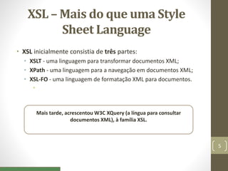 XSL – Mais do que uma Style
Sheet Language
• XSL inicialmente consistia de três partes:
• XSLT - uma linguagem para transformar documentos XML;
• XPath - uma linguagem para a navegação em documentos XML;
• XSL-FO - uma linguagem de formatação XML para documentos.
•
Mais tarde, acrescentou W3C XQuery (a língua para consultar
documentos XML), à família XSL.
5
 