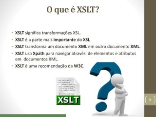 O que é XSLT?
• XSLT significa transformações XSL.
• XSLT é a parte mais importante do XSL
• XSLT transforma um documento XML em outro documento XML.
• XSLT usa Xpath para navegar através de elementos e atributos
em documentos XML.
• XSLT é uma recomendação da W3C.
8
 